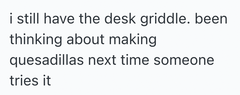 i still have the desk griddle. been thinking about making quesadillas next time someone tries it