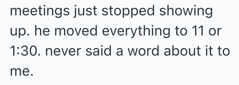 meetings just stopped showing up. he moved everything to 11 or 1:30. never said a word about it to me.