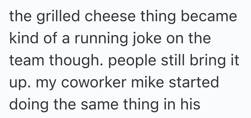 the grilled cheese thing became kind of a running joke on the team though. people still bring it up. my coworker mike started doing the same thing in his