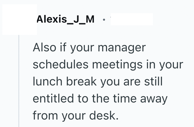 Alexis_J_M . Also if your manager schedules meetings in your lunch break you are still entitled to the time away from your desk.