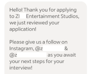 Hello! Thank you for applying to ZI Entertainment Studios, we just reviewed your application! Please give us a follow on Instagram, @z & @z as you await your next steps for your interview!