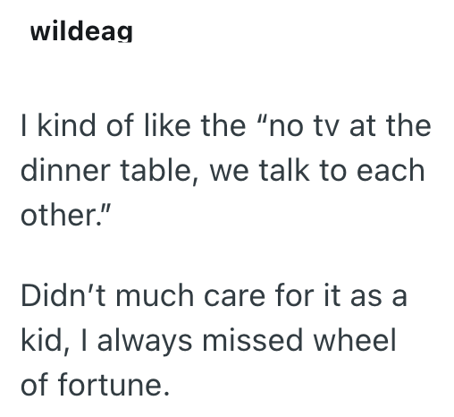 wildeag I kind of like the "no tv at the dinner table, we talk to each other." Didn't much care for it as a kid, I always missed wheel of fortune.