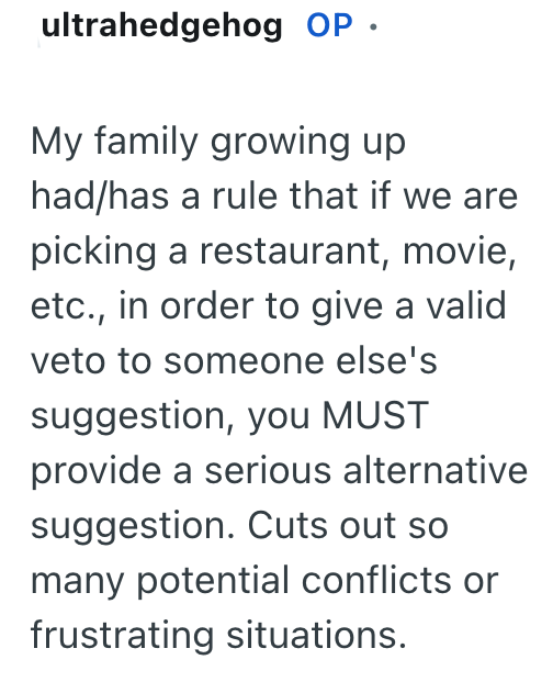 ultrahedgehog OP. My family growing up had/has a rule that if we are picking a restaurant, movie, etc., in order to give a valid veto to someone else's suggestion, you MUST provide a serious alternative suggestion. Cuts out so many potential conflicts or frustrating situations.