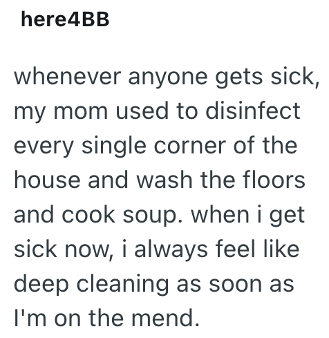here4BB whenever anyone gets sick, my mom used to disinfect every single corner of the house and wash the floors and cook soup. when i get sick now, i always feel like deep cleaning as soon as I'm on the mend.