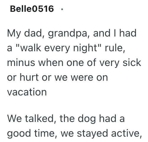Belle0516. My dad, grandpa, and I had a "walk every night" rule, minus when one of very sick or hurt or we were on vacation We talked, the dog had a good time, we stayed active,