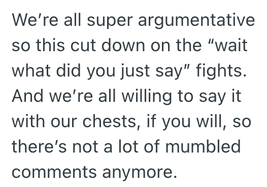 We're all super argumentative so this cut down on the "wait what did you just say" fights. And we're all willing to say it with our chests, if you will, so there's not a lot of mumbled comments anymore.
