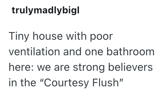 trulymadlybigl Tiny house with poor ventilation and one bathroom here: we are strong believers in the "Courtesy Flush"