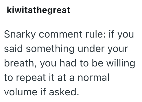 kiwitathegreat Snarky comment rule: if you said something under your breath, you had to be willing to repeat it at a normal volume if asked.