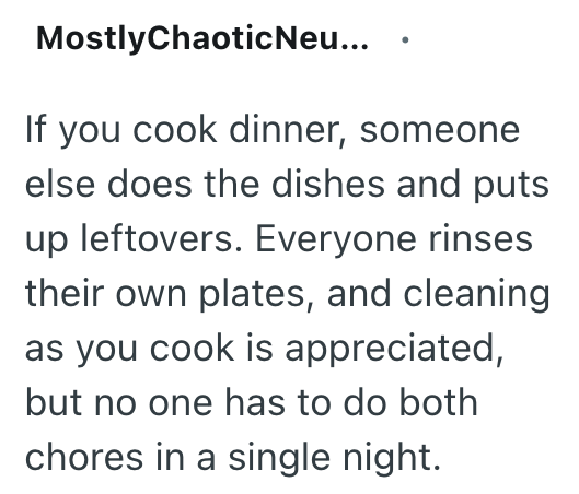 MostlyChaotic Neu... If you cook dinner, someone else does the dishes and puts up leftovers. Everyone rinses their own plates, and cleaning as you cook is appreciated, but no one has to do both chores in a single night.