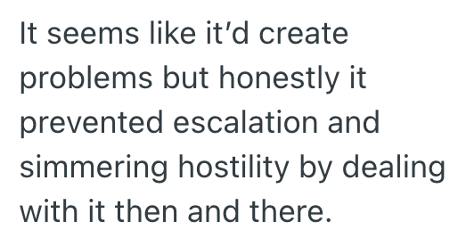 It seems like it'd create problems but honestly it prevented escalation and simmering hostility by dealing with it then and there.