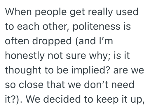 When people get really used to each other, politeness is often dropped (and I'm honestly not sure why; is it thought to be implied? are we so close that we don't need it?). We decided to keep it up,