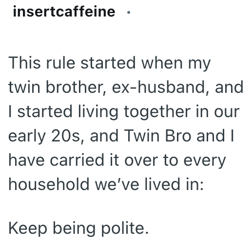 insertcaffeine This rule started when my twin brother, ex-husband, and I started living together in our early 20s, and Twin Bro and I have carried it over to every household we've lived in: Keep being polite.