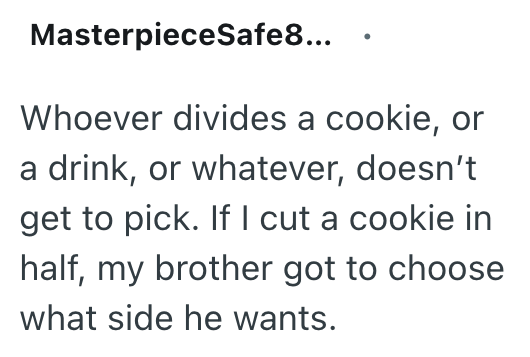 MasterpieceSafe8... Whoever divides a cookie, or a drink, or whatever, doesn't get to pick. If I cut a cookie in half, my brother got to choose what side he wants.
