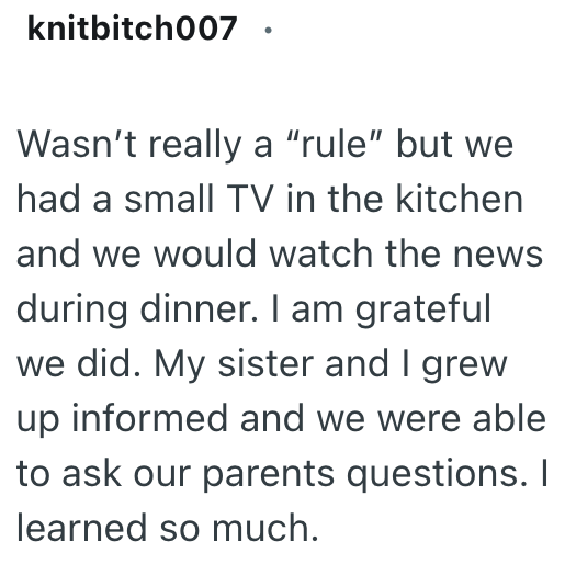 knitbitch007 Wasn't really a "rule" but we had a small TV in the kitchen and we would watch the news during dinner. I am grateful we did. My sister and I grew up informed and we were able to ask our parents questions. I learned so much.