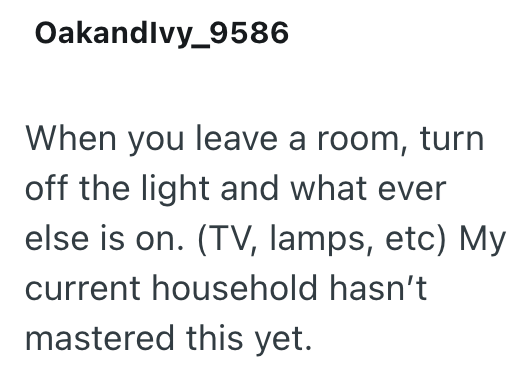 Oakandlvy_9586 When you leave a room, turn off the light and what ever else is on. (TV, lamps, etc) My current household hasn't mastered this yet.