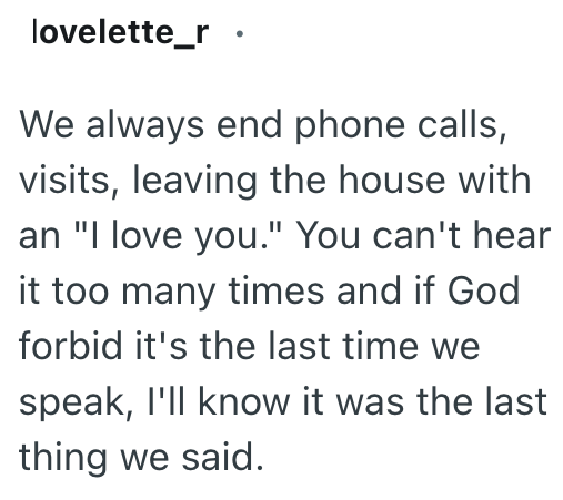 lovelette_r. We always end phone calls, visits, leaving the house with an "I love you." You can't hear it too many times and if God forbid it's the last time we speak, I'll know it was the last thing we said.