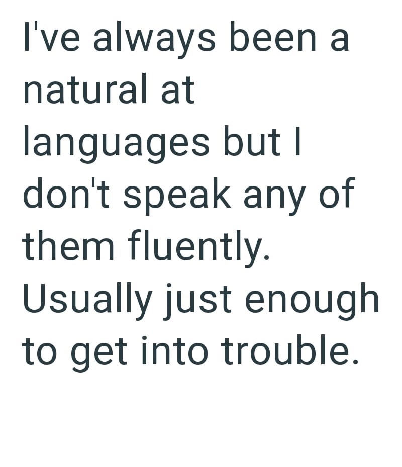 I've always been a natural at languages but I don't speak any of them fluently. Usually just enough to get into trouble.