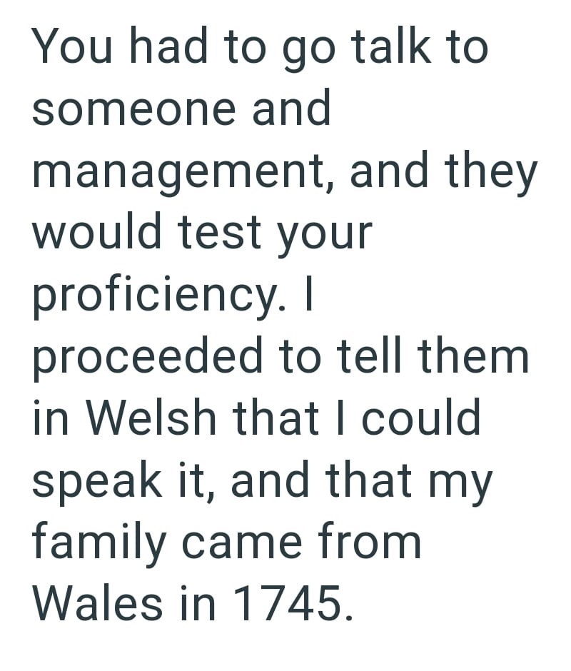 You had to go talk to someone and management, and they would test your proficiency. I proceeded to tell them in Welsh that I could speak it, and that my family came from Wales in 1745.