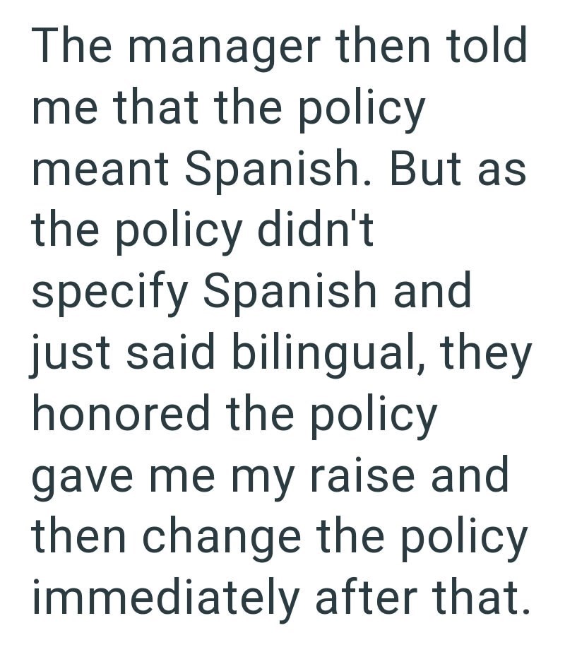 The manager then told me that the policy meant Spanish. But as the policy didn't specify Spanish and just said bilingual, they honored the policy gave me my raise and then change the policy immediately after that.