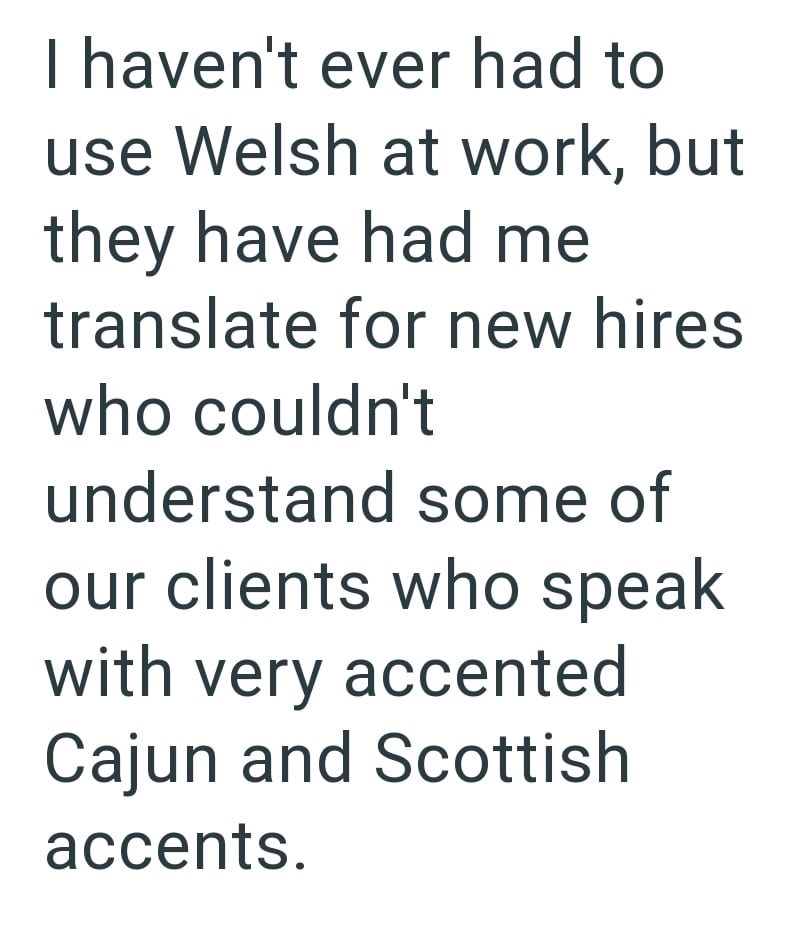 I haven't ever had to use Welsh at work, but they have had me translate for new hires who couldn't understand some of our clients who speak with very accented Cajun and Scottish accents.