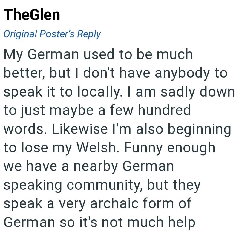 TheGlen Original Poster's Reply My German used to be much better, but I don't have anybody to speak it to locally. I am sadly down to just maybe a few hundred words. Likewise I'm also beginning to lose my Welsh. Funny enough we have a nearby German speaking community, but they speak a very archaic form of German so it's not much help