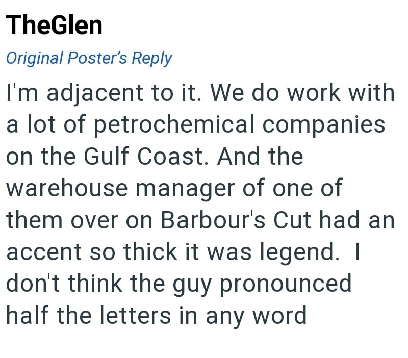 TheGlen Original Poster's Reply I'm adjacent to it. We do work with a lot of petrochemical companies on the Gulf Coast. And the warehouse manager of one of them over on Barbour's Cut had an accent so thick it was legend. I don't think the guy pronounced half the letters in any word