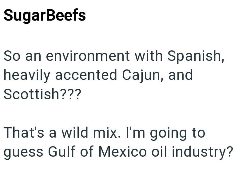SugarBeefs So an environment with Spanish, heavily accented Cajun, and Scottish??? That's a wild mix. I'm going to guess Gulf of Mexico oil industry?