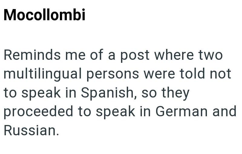 Mocollombi Reminds me of a post where two multilingual persons were told not to speak in Spanish, so they proceeded to speak in German and Russian.