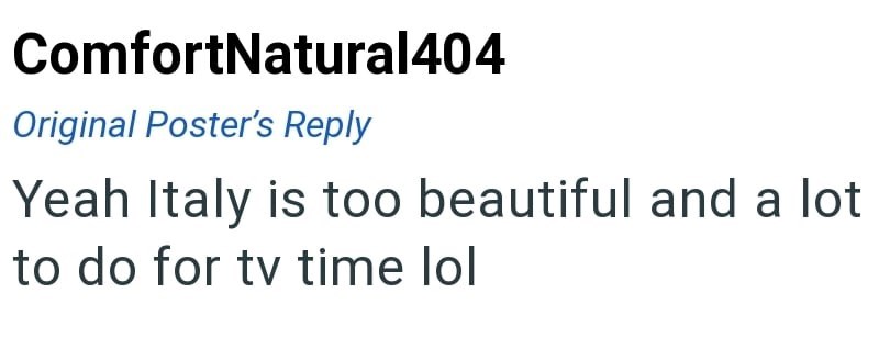 ComfortNatural404 Original Poster's Reply Yeah Italy is too beautiful and a lot to do for tv time lol