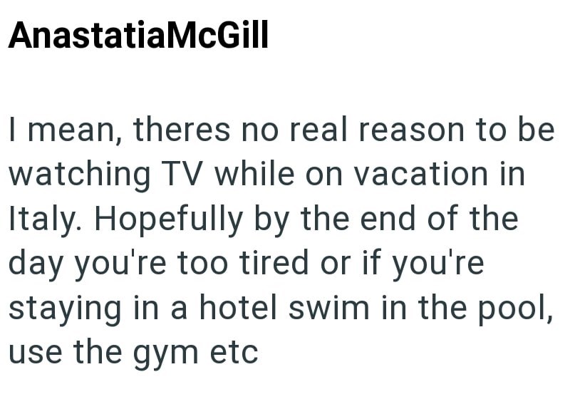 AnastatiaMcGill I mean, theres no real reason to be watching TV while on vacation in Italy. Hopefully by the end of the day you're too tired or if you're staying in a hotel swim in the pool, use the gym etc