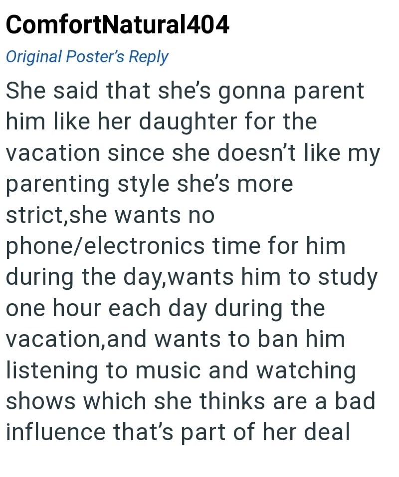 ComfortNatural404 Original Poster's Reply She said that she's gonna parent him like her daughter for the vacation since she doesn't like my parenting style she's more strict, she wants no phone/electronics time for him during the day, wants him to study one hour each day during the vacation, and wants to ban him listening to music and watching shows which she thinks are a bad influence that's part of her deal