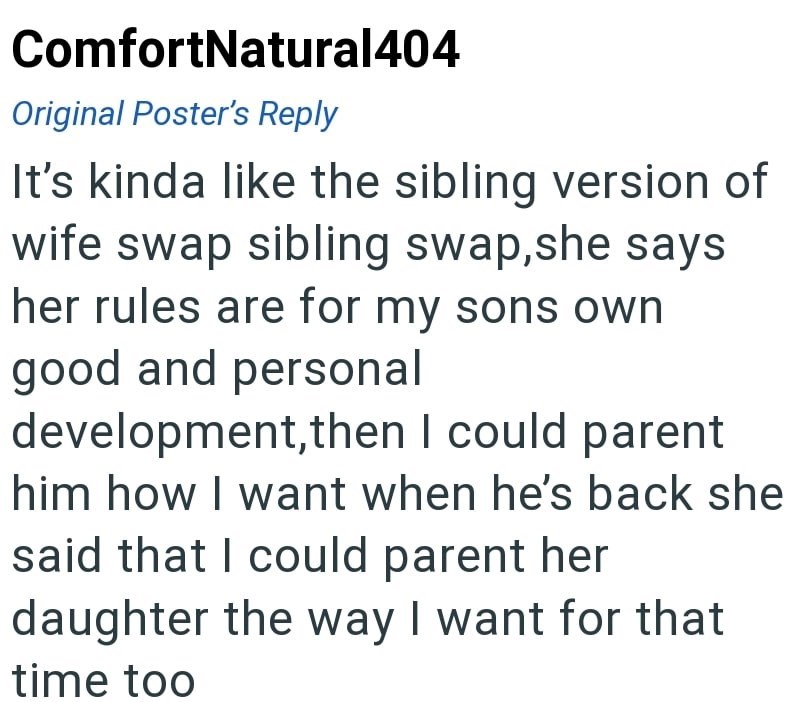 ComfortNatural404 Original Poster's Reply It's kinda like the sibling version of wife swap sibling swap, she says her rules are for my sons own good and personal development, then I could parent him how I want when he's back she said that I could parent her daughter the way I want for that time too