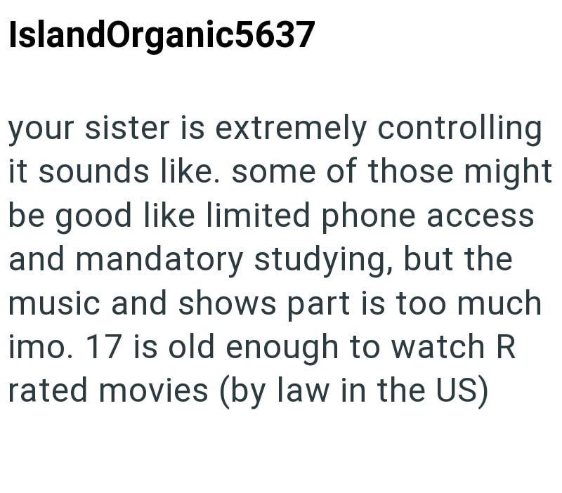 IslandOrganic5637 your sister is extremely controlling it sounds like. some of those might be good like limited phone access and mandatory studying, but the music and shows part is too much imo. 17 is old enough to watch R rated movies (by law in the US)