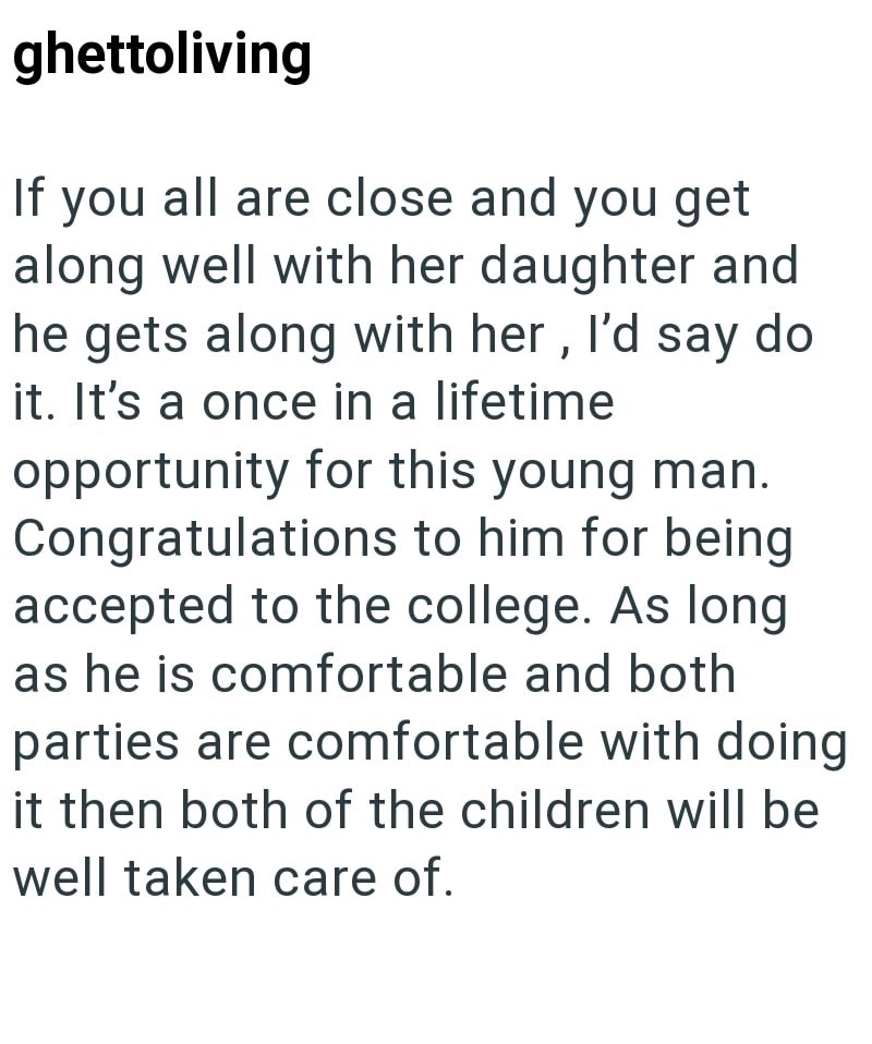 ghettoliving If you all are close and you get along well with her daughter and he gets along with her, I'd say do it. It's a once in a lifetime opportunity for this young man. Congratulations to him for being accepted to the college. As long as he is comfortable and both parties are comfortable with doing it then both of the children will be well taken care of.