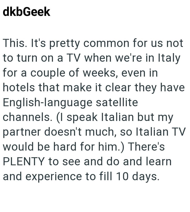 dkbGeek This. It's pretty common for us not to turn on a TV when we're in Italy for a couple of weeks, even in hotels that make it clear they have English-language satellite channels. (I speak Italian but my partner doesn't much, so Italian TV would be hard for him.) There's PLENTY to see and do and learn and experience to fill 10 days.