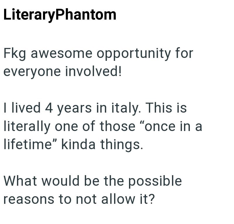 LiteraryPhantom Fkg awesome opportunity for everyone involved! I lived 4 years in italy. This is literally one of those "once in a lifetime" kinda things. What would be the possible reasons to not allow it?