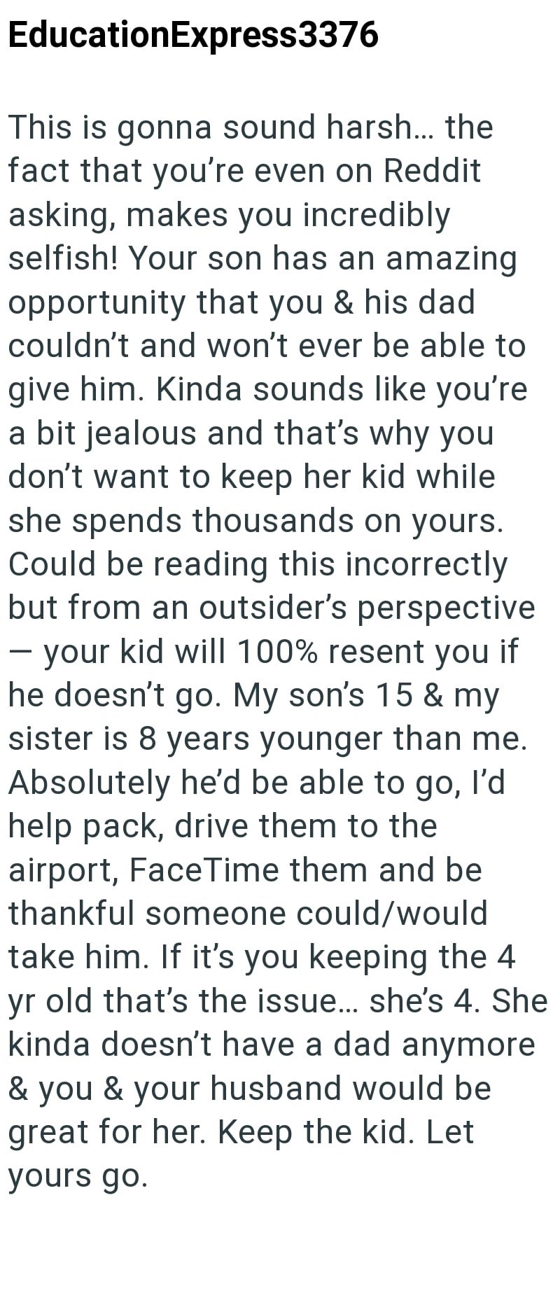 EducationExpress3376 This is gonna sound harsh... the fact that you're even on Reddit asking, makes you incredibly. selfish! Your son has an amazing opportunity that you & his dad couldn't and won't ever be able to give him. Kinda sounds like you're a bit jealous and that's why you don't want to keep her kid while she spends thousands on yours. Could be reading this incorrectly but from an outsider's perspective your kid will 100% resent you if he doesn't go. My son's 15 & my sister is 8 years y