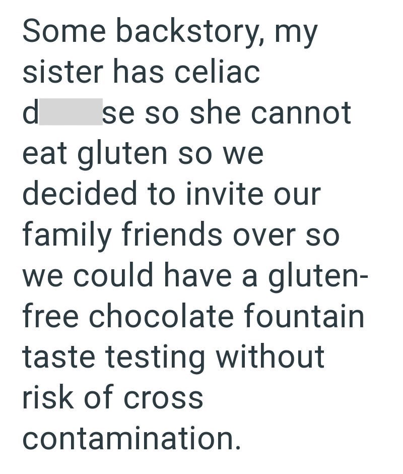 Some backstory, my sister has celiac d se so she cannot eat gluten so we decided to invite our family friends over so we could have a gluten- free chocolate fountain taste testing without risk of cross contamination.