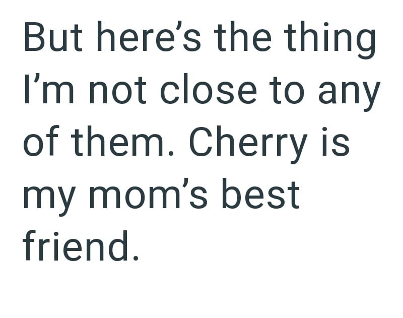 But here's the thing I'm not close to any of them. Cherry is my mom's best friend.
