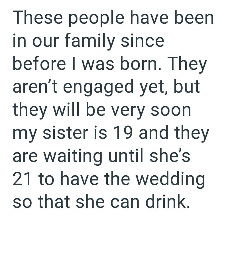 These people have been in our family since before I was born. They aren't engaged yet, but they will be very soon my sister is 19 and they are waiting until she's 21 to have the wedding so that she can drink.