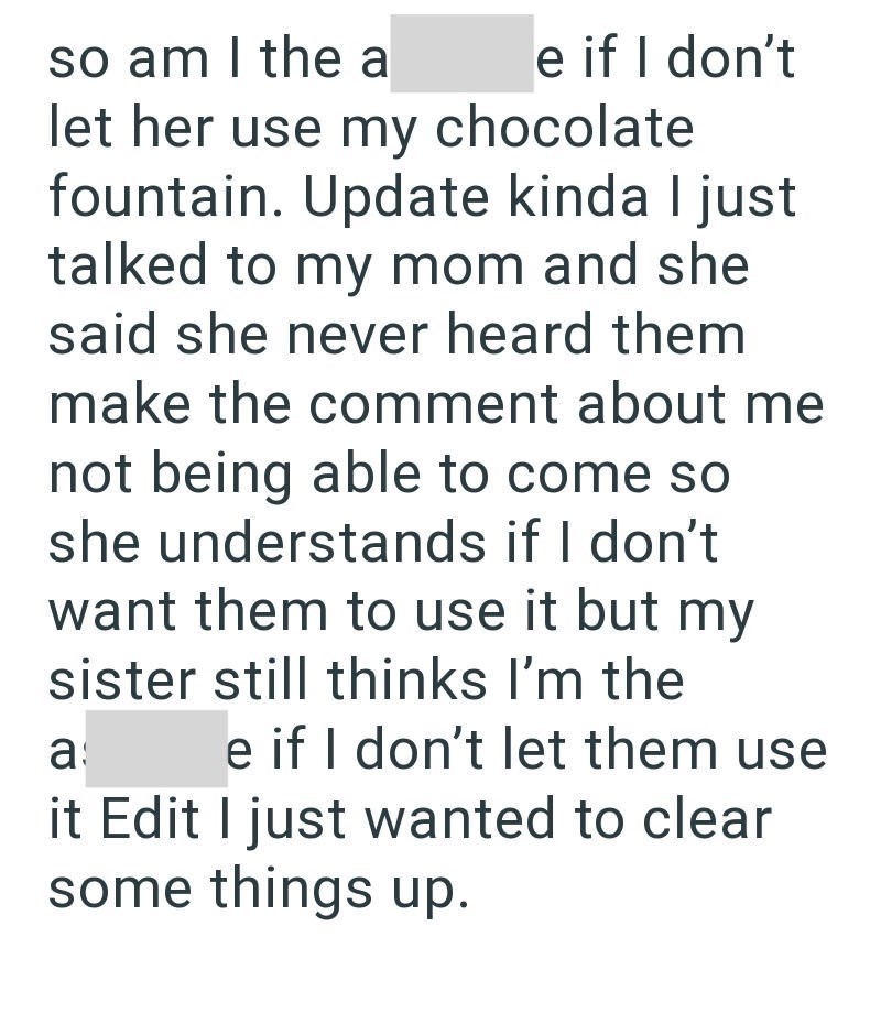 so am I the a e if I don't let her use my chocolate fountain. Update kinda I just talked to my mom and she said she never heard them make the comment about me not being able to come so she understands if I don't want them to use it but my sister still thinks I'm the a e if I don't let them use it Edit I just wanted to clear some things up.