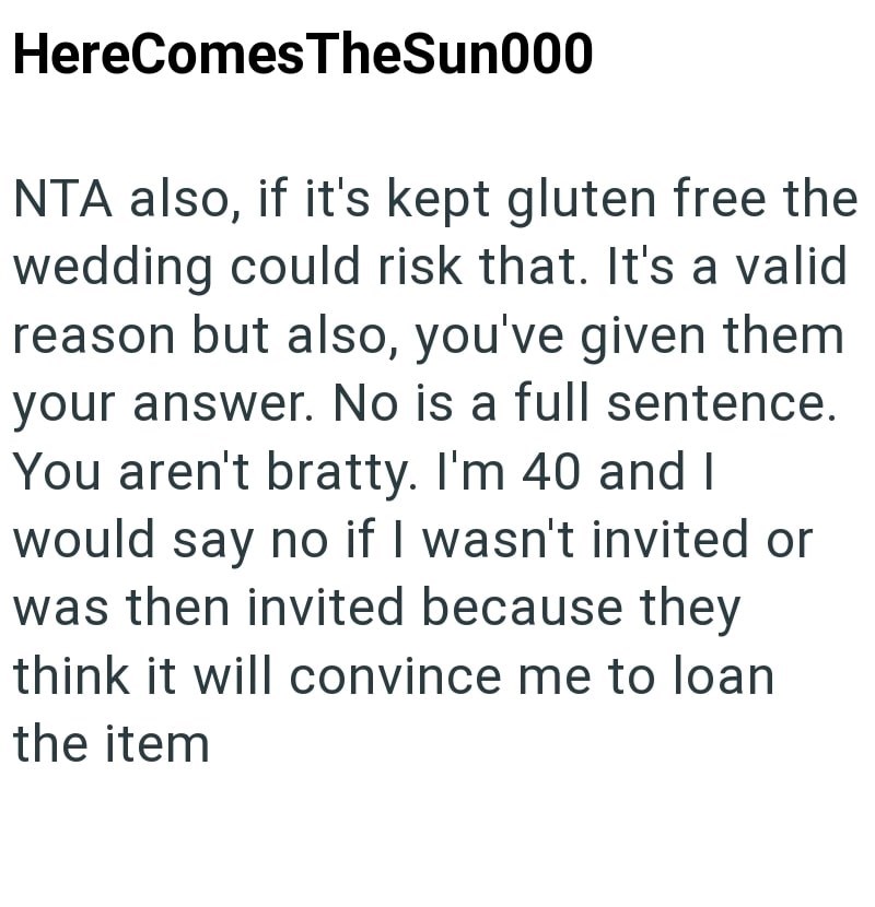 HereComes TheSun000 NTA also, if it's kept gluten free the wedding could risk that. It's a valid reason but also, you've given them your answer. No is a full sentence. You aren't bratty. I'm 40 and I would say no if I wasn't invited or was then invited because they think it will convince me to loan the item