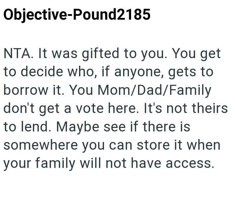 Objective-Pound2185 NTA. It was gifted to you. You get to decide who, if anyone, gets to borrow it. You Mom/Dad/Family don't get a vote here. It's not theirs to lend. Maybe see if there is somewhere you can store it when your family will not have access.