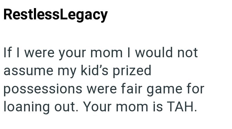 RestlessLegacy If I were your mom I would not assume my kid's prized possessions were fair game for loaning out. Your mom is TAH.