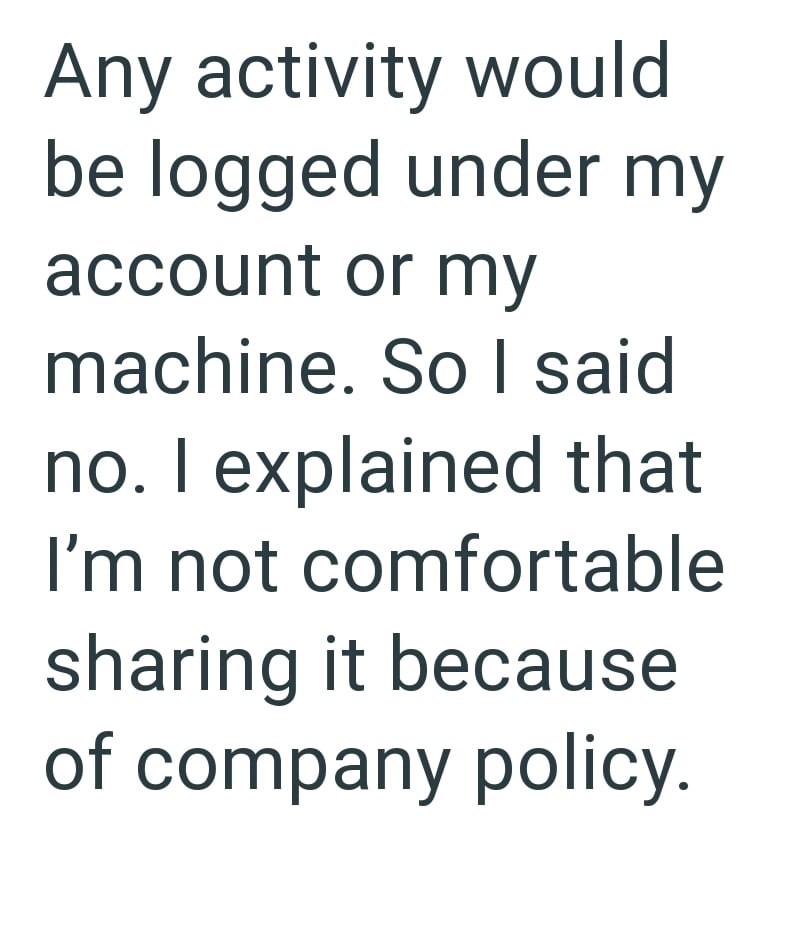 Any activity would be logged under my account or my machine. So I said no. I explained that I'm not comfortable sharing it because of company policy.