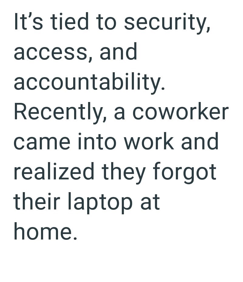 It's tied to security, access, and accountability. Recently, a coworker came into work and realized they forgot their laptop at home.
