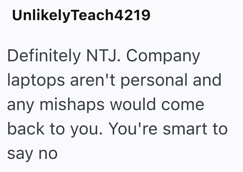 Unlikely Teach4219 Definitely NTJ. Company laptops aren't personal and any mishaps would come back to you. You're smart to say no