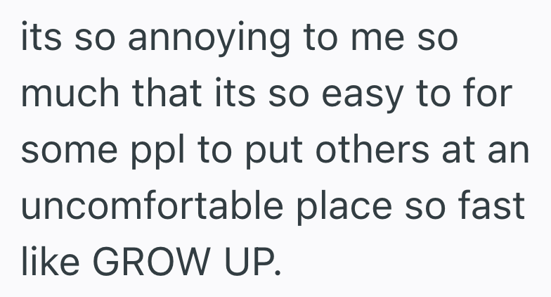 its so annoying to me so much that its so easy to for some ppl to put others at an uncomfortable place so fast like GROW UP.