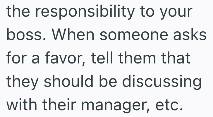the responsibility to your boss. When someone asks for a favor, tell them that they should be discussing with their manager, etc.