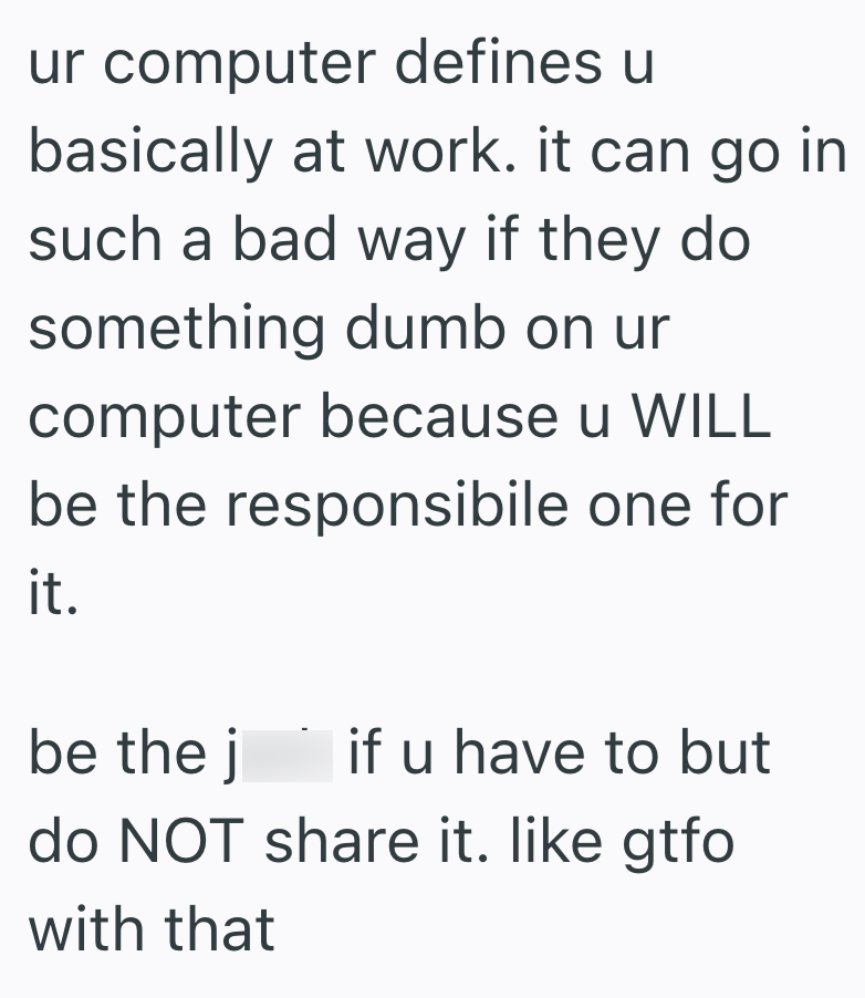 ur computer defines u basically at work. it can go in such a bad way if they do something dumb on ur computer because u WILL be the responsibile one for it. be the j if u have to but do NOT share it. like gtfo with that